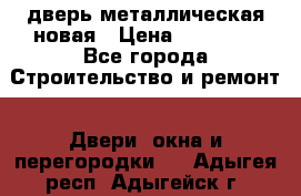 дверь металлическая новая › Цена ­ 11 000 - Все города Строительство и ремонт » Двери, окна и перегородки   . Адыгея респ.,Адыгейск г.